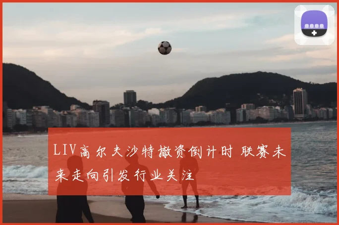 LIV高尔夫沙特撤资倒计时 联赛未来走向引发行业关注