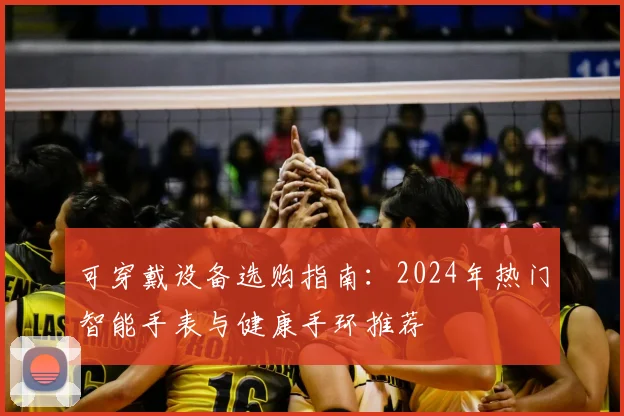 可穿戴设备选购指南：2024年热门智能手表与健康手环推荐