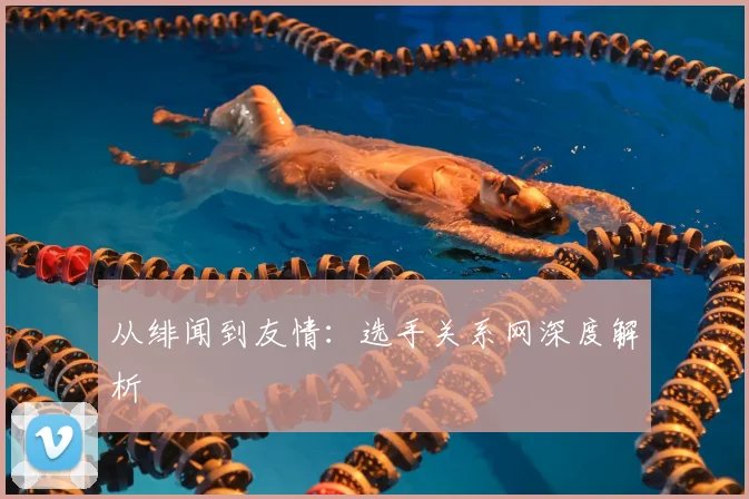 从绯闻到友情：选手关系网深度解析