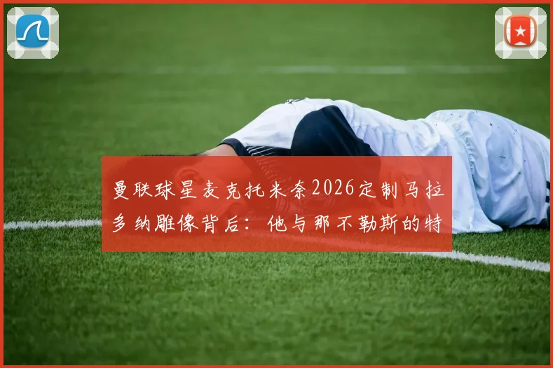 曼联球星麦克托米奈2026定制马拉多纳雕像背后：他与那不勒斯的特殊羁绊全解析，雕像细节首次披露