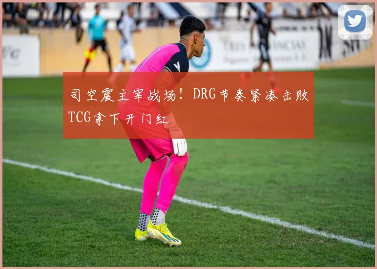 司空震主宰战场!DRG节奏紧凑击败TCG拿下开门红