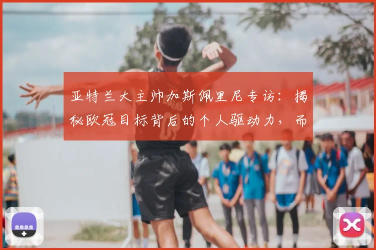 亚特兰大主帅加斯佩里尼专访：揭秘欧冠目标背后的个人驱动力，而非单纯球队指令