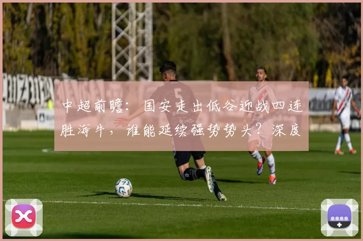 中超前瞻：国安走出低谷迎战四连胜海牛，谁能延续强势势头？深度解析两队关键看点