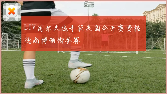 LIV高尔夫选手获美国公开赛资格 德尚博领衔参赛
