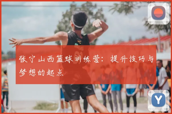 张宁山西篮球训练营：提升技巧与梦想的起点