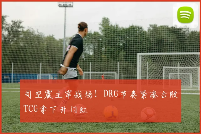 司空震主宰战场!DRG节奏紧凑击败TCG拿下开门红